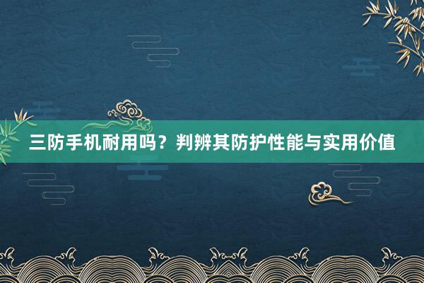 三防手机耐用吗？判辨其防护性能与实用价值